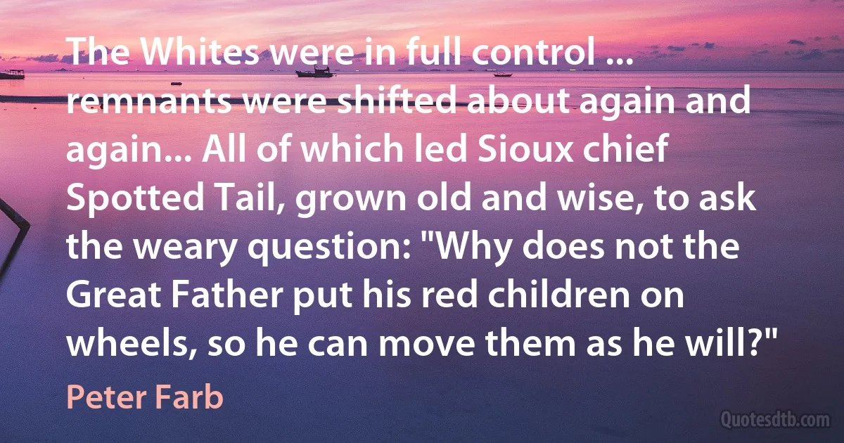 The Whites were in full control ... remnants were shifted about again and again... All of which led Sioux chief Spotted Tail, grown old and wise, to ask the weary question: "Why does not the Great Father put his red children on wheels, so he can move them as he will?" (Peter Farb)