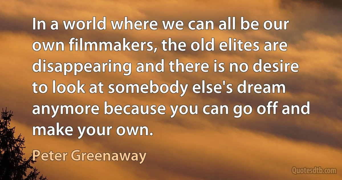 In a world where we can all be our own filmmakers, the old elites are disappearing and there is no desire to look at somebody else's dream anymore because you can go off and make your own. (Peter Greenaway)