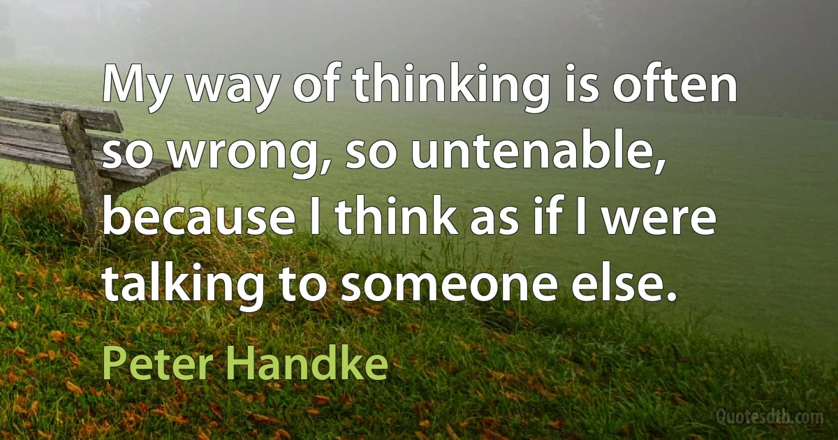 My way of thinking is often so wrong, so untenable, because I think as if I were talking to someone else. (Peter Handke)