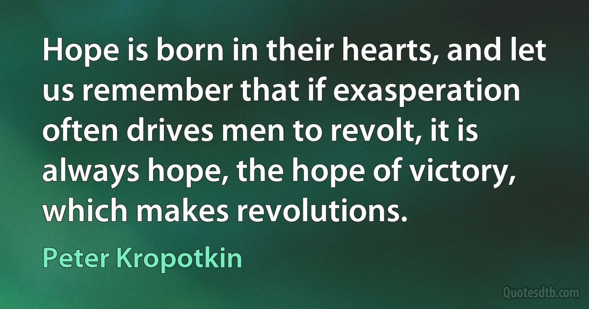 Hope is born in their hearts, and let us remember that if exasperation often drives men to revolt, it is always hope, the hope of victory, which makes revolutions. (Peter Kropotkin)