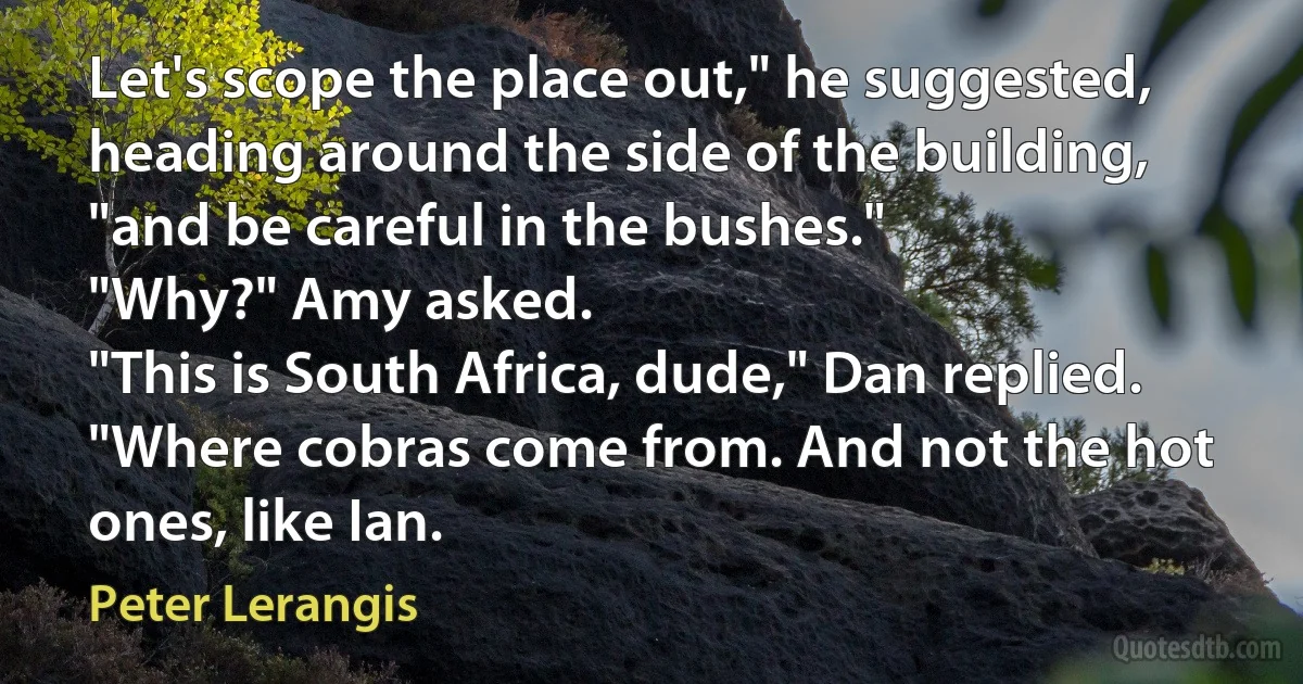 Let's scope the place out," he suggested, heading around the side of the building, "and be careful in the bushes."
"Why?" Amy asked.
"This is South Africa, dude," Dan replied. "Where cobras come from. And not the hot ones, like Ian. (Peter Lerangis)