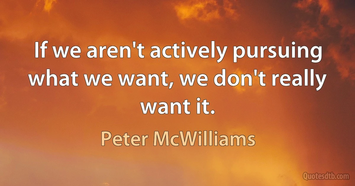 If we aren't actively pursuing what we want, we don't really want it. (Peter McWilliams)