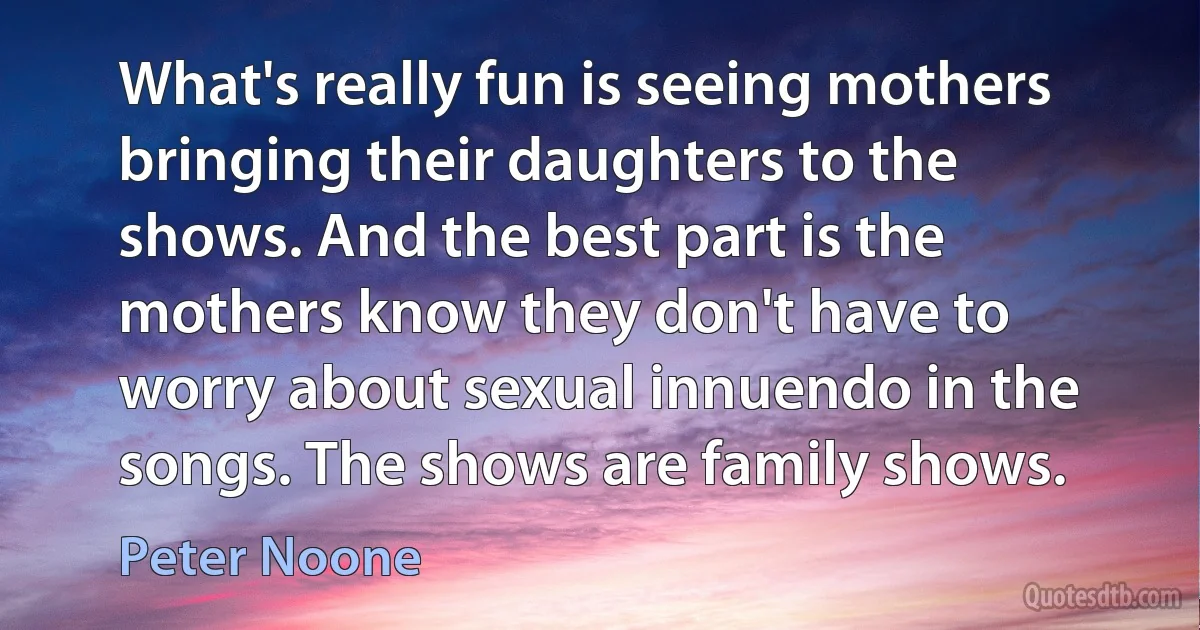 What's really fun is seeing mothers bringing their daughters to the shows. And the best part is the mothers know they don't have to worry about sexual innuendo in the songs. The shows are family shows. (Peter Noone)