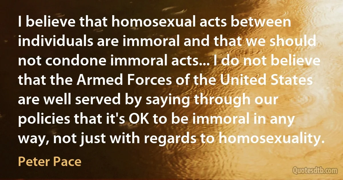 I believe that homosexual acts between individuals are immoral and that we should not condone immoral acts... I do not believe that the Armed Forces of the United States are well served by saying through our policies that it's OK to be immoral in any way, not just with regards to homosexuality. (Peter Pace)