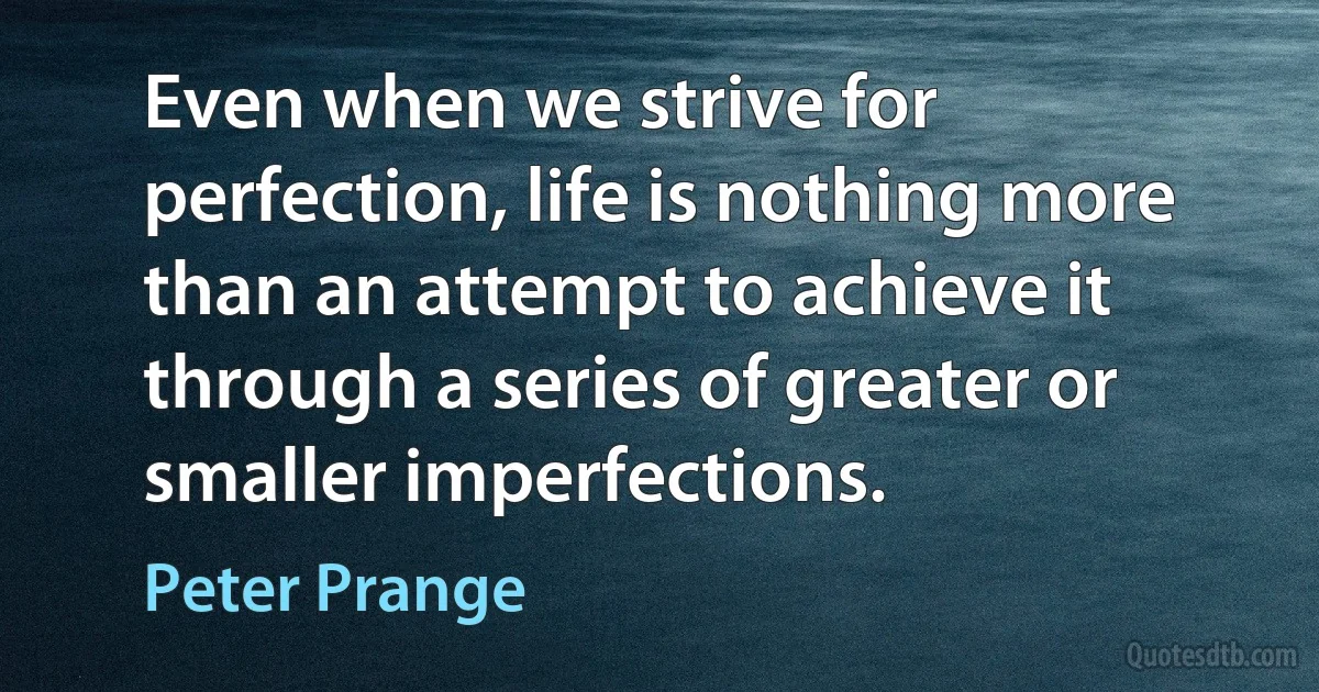 Even when we strive for perfection, life is nothing more than an attempt to achieve it through a series of greater or smaller imperfections. (Peter Prange)