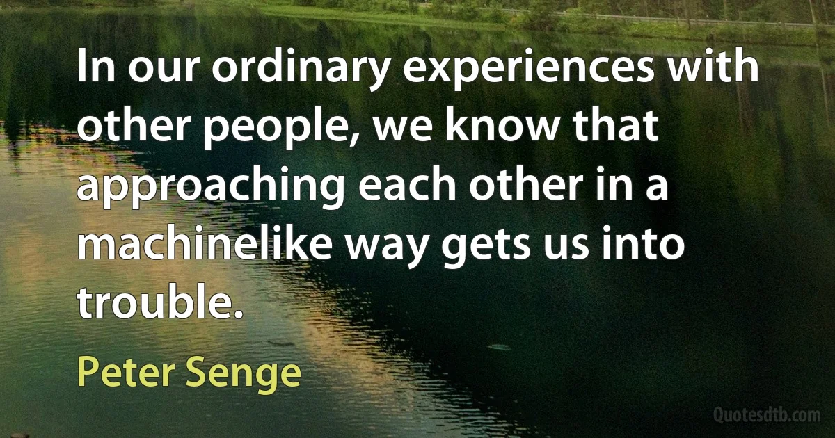 In our ordinary experiences with other people, we know that approaching each other in a machinelike way gets us into trouble. (Peter Senge)