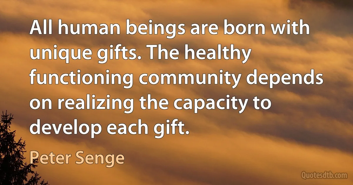 All human beings are born with unique gifts. The healthy functioning community depends on realizing the capacity to develop each gift. (Peter Senge)