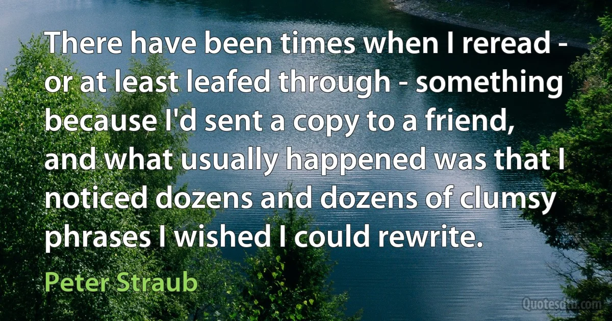 There have been times when I reread - or at least leafed through - something because I'd sent a copy to a friend, and what usually happened was that I noticed dozens and dozens of clumsy phrases I wished I could rewrite. (Peter Straub)