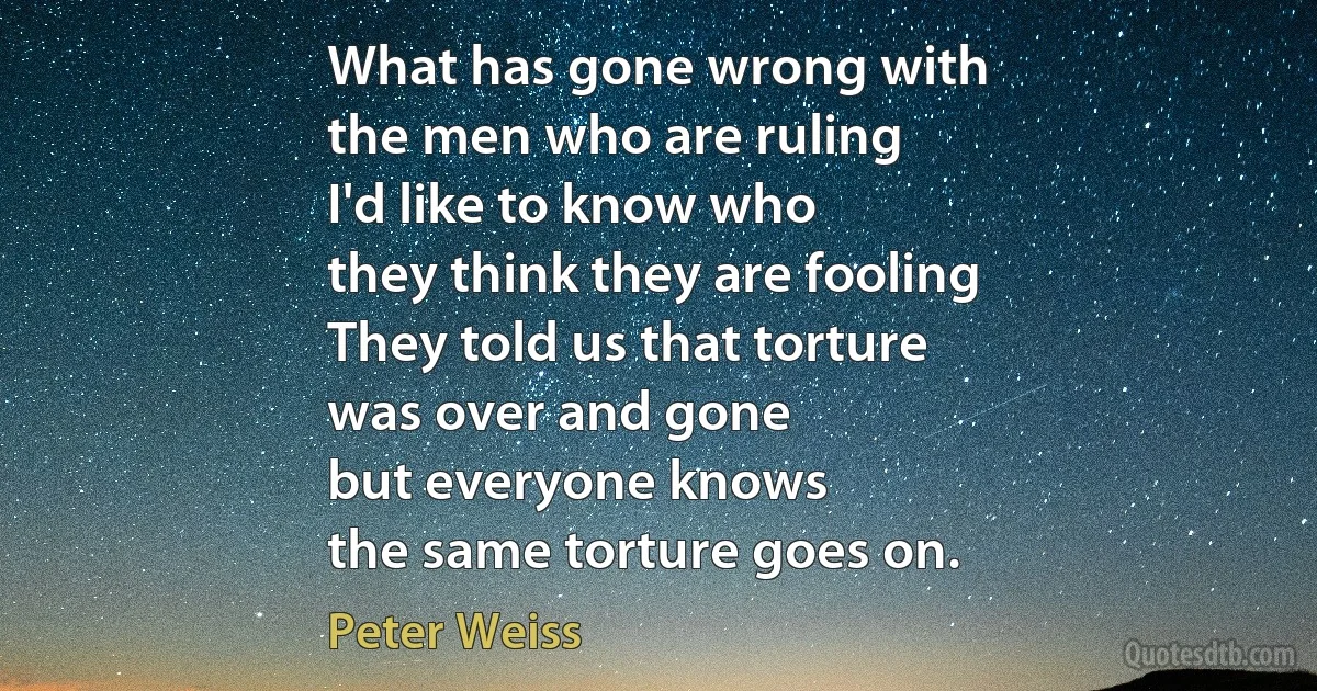 What has gone wrong with
the men who are ruling
I'd like to know who
they think they are fooling
They told us that torture
was over and gone
but everyone knows
the same torture goes on. (Peter Weiss)