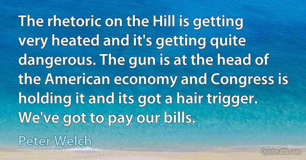 The rhetoric on the Hill is getting very heated and it's getting quite dangerous. The gun is at the head of the American economy and Congress is holding it and its got a hair trigger. We've got to pay our bills. (Peter Welch)