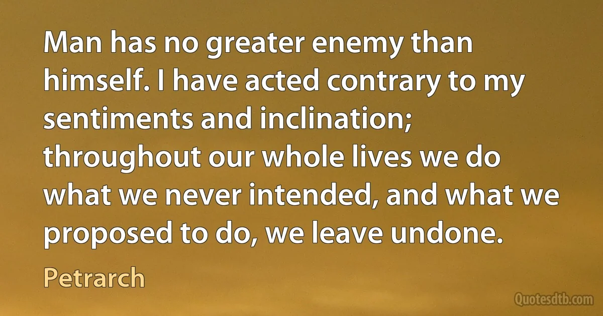 Man has no greater enemy than himself. I have acted contrary to my sentiments and inclination; throughout our whole lives we do what we never intended, and what we proposed to do, we leave undone. (Petrarch)