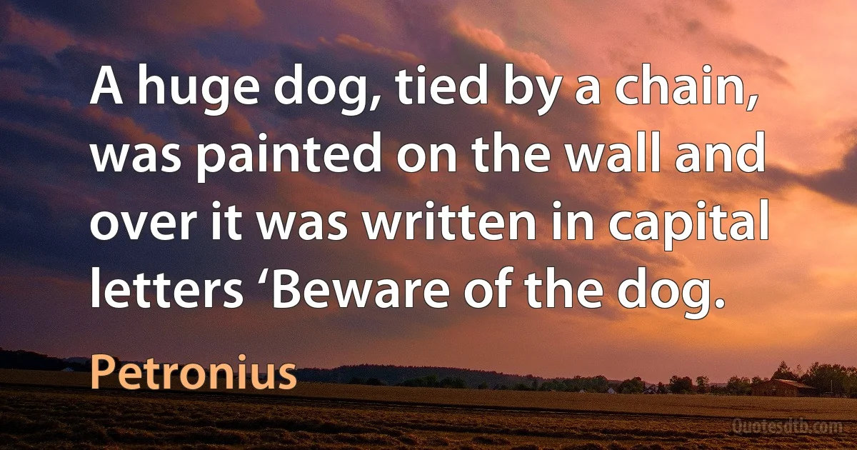 A huge dog, tied by a chain, was painted on the wall and over it was written in capital letters ‘Beware of the dog. (Petronius)