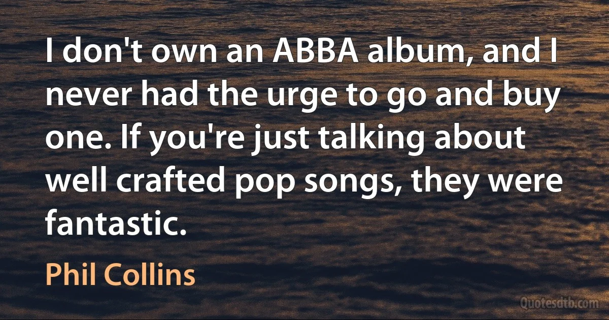 I don't own an ABBA album, and I never had the urge to go and buy one. If you're just talking about well crafted pop songs, they were fantastic. (Phil Collins)