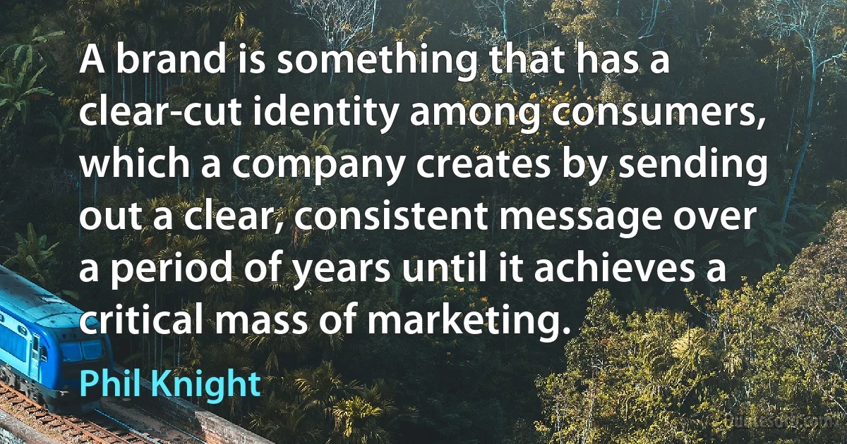 A brand is something that has a clear-cut identity among consumers, which a company creates by sending out a clear, consistent message over a period of years until it achieves a critical mass of marketing. (Phil Knight)