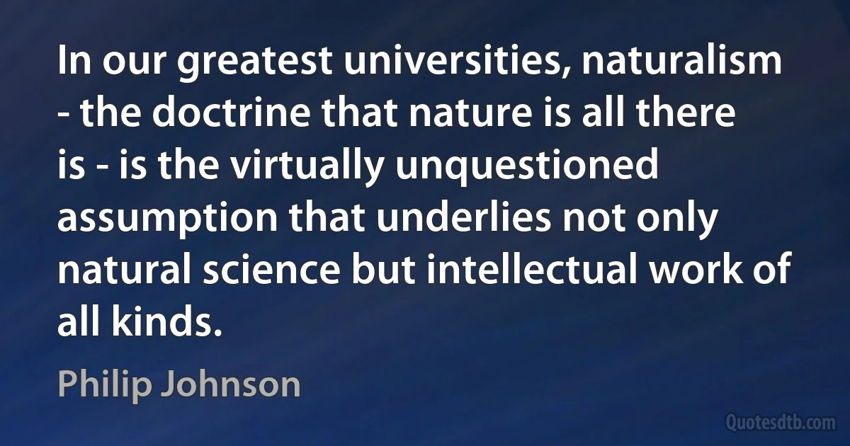 In our greatest universities, naturalism - the doctrine that nature is all there is - is the virtually unquestioned assumption that underlies not only natural science but intellectual work of all kinds. (Philip Johnson)