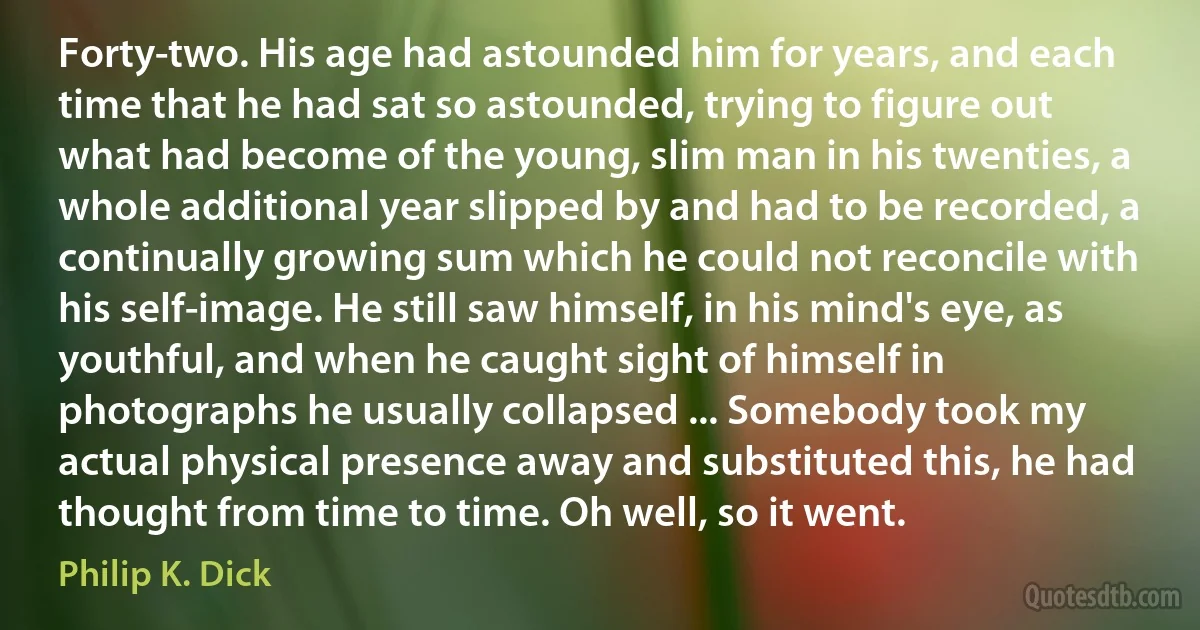 Forty-two. His age had astounded him for years, and each time that he had sat so astounded, trying to figure out what had become of the young, slim man in his twenties, a whole additional year slipped by and had to be recorded, a continually growing sum which he could not reconcile with his self-image. He still saw himself, in his mind's eye, as youthful, and when he caught sight of himself in photographs he usually collapsed ... Somebody took my actual physical presence away and substituted this, he had thought from time to time. Oh well, so it went. (Philip K. Dick)