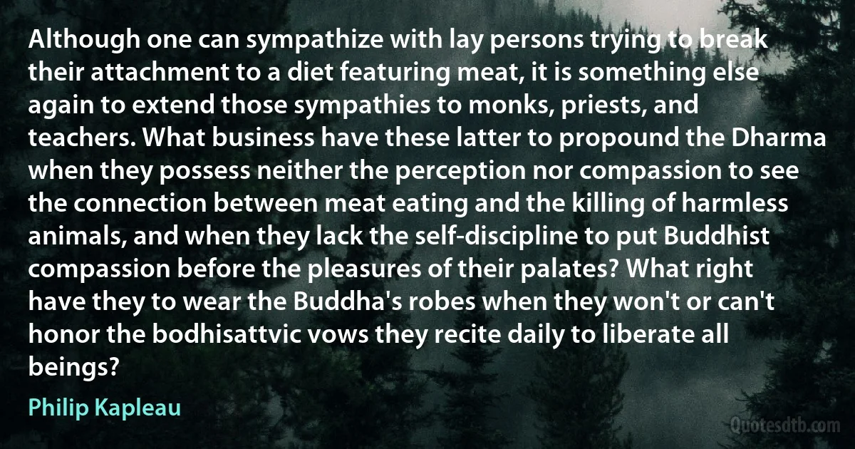 Although one can sympathize with lay persons trying to break their attachment to a diet featuring meat, it is something else again to extend those sympathies to monks, priests, and teachers. What business have these latter to propound the Dharma when they possess neither the perception nor compassion to see the connection between meat eating and the killing of harmless animals, and when they lack the self-discipline to put Buddhist compassion before the pleasures of their palates? What right have they to wear the Buddha's robes when they won't or can't honor the bodhisattvic vows they recite daily to liberate all beings? (Philip Kapleau)