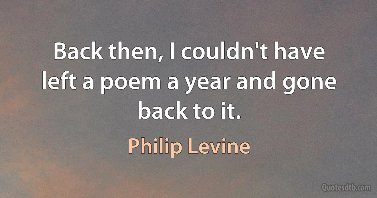 Back then, I couldn't have left a poem a year and gone back to it. (Philip Levine)