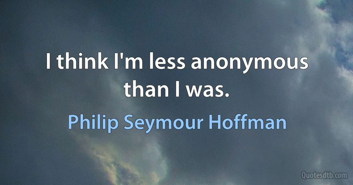 I think I'm less anonymous than I was. (Philip Seymour Hoffman)