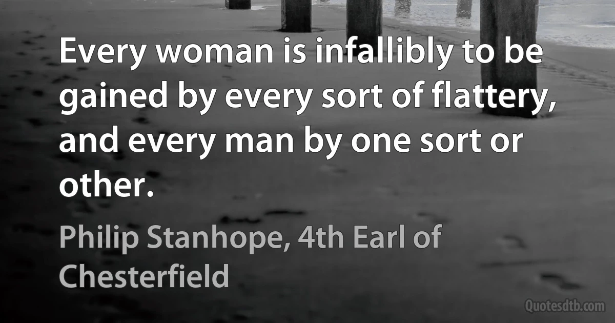 Every woman is infallibly to be gained by every sort of flattery, and every man by one sort or other. (Philip Stanhope, 4th Earl of Chesterfield)