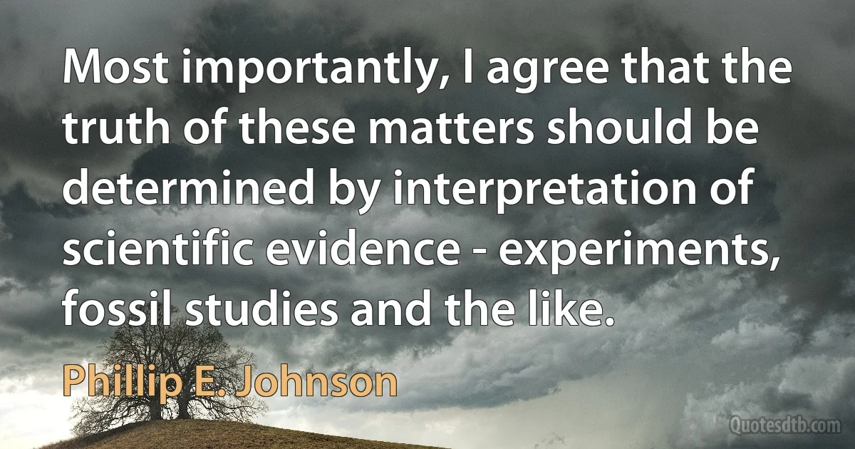 Most importantly, I agree that the truth of these matters should be determined by interpretation of scientific evidence - experiments, fossil studies and the like. (Phillip E. Johnson)