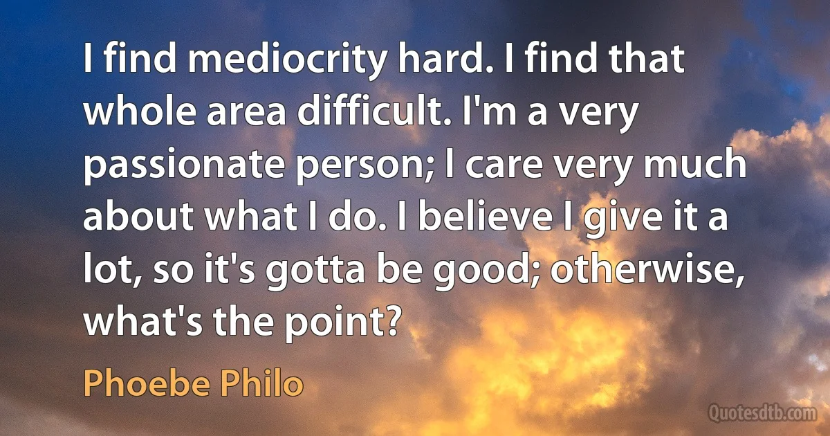 I find mediocrity hard. I find that whole area difficult. I'm a very passionate person; I care very much about what I do. I believe I give it a lot, so it's gotta be good; otherwise, what's the point? (Phoebe Philo)