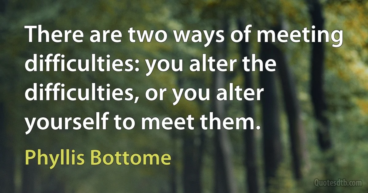 There are two ways of meeting difficulties: you alter the difficulties, or you alter yourself to meet them. (Phyllis Bottome)