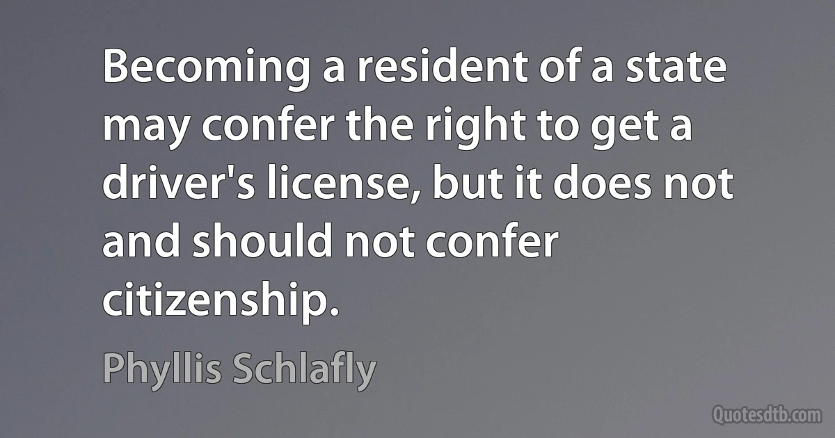 Becoming a resident of a state may confer the right to get a driver's license, but it does not and should not confer citizenship. (Phyllis Schlafly)