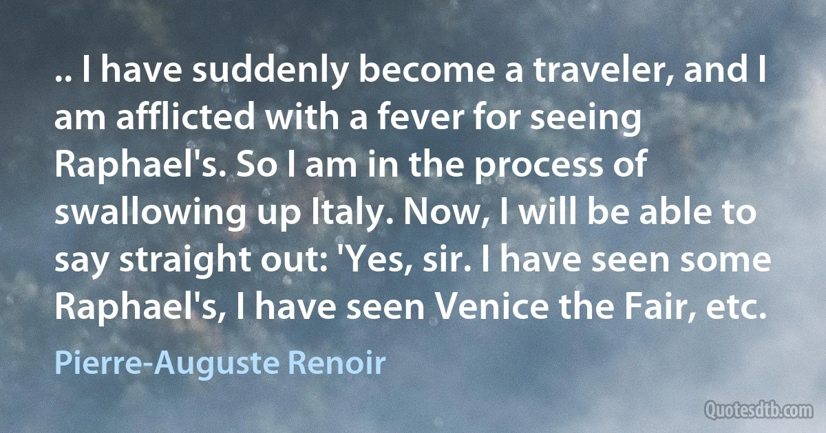 .. I have suddenly become a traveler, and I am afflicted with a fever for seeing Raphael's. So I am in the process of swallowing up Italy. Now, I will be able to say straight out: 'Yes, sir. I have seen some Raphael's, I have seen Venice the Fair, etc. (Pierre-Auguste Renoir)