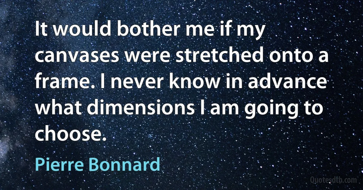 It would bother me if my canvases were stretched onto a frame. I never know in advance what dimensions I am going to choose. (Pierre Bonnard)