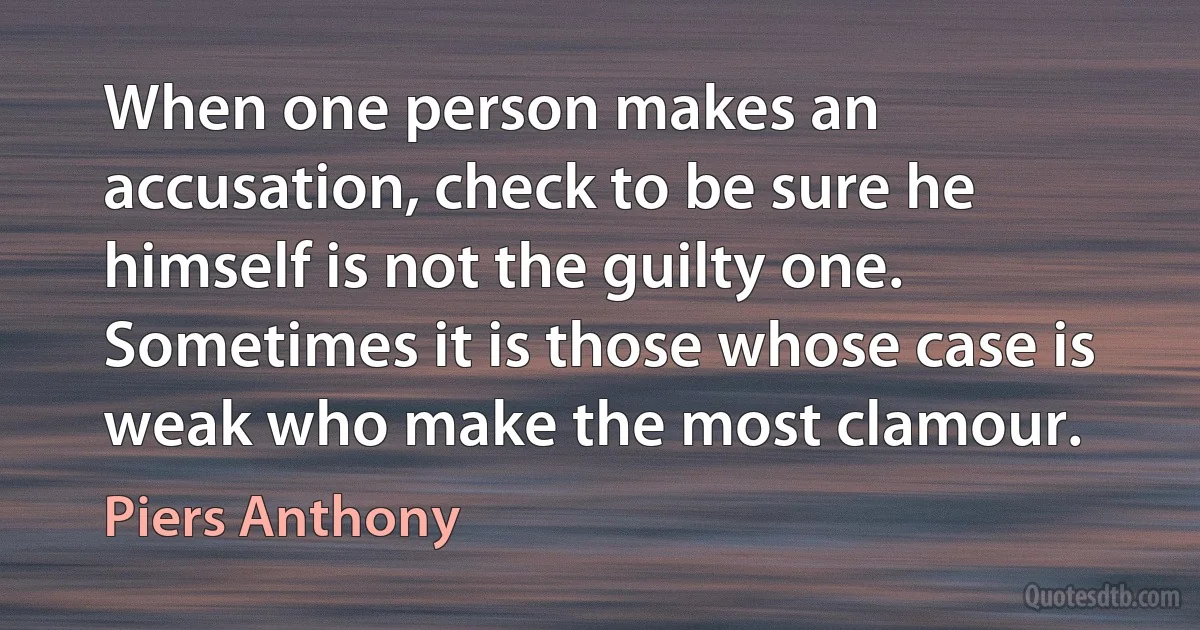 When one person makes an accusation, check to be sure he himself is not the guilty one. Sometimes it is those whose case is weak who make the most clamour. (Piers Anthony)