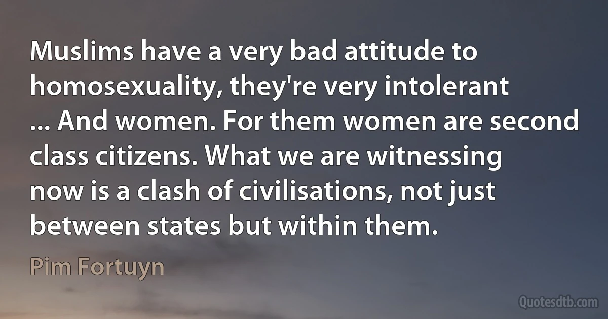 Muslims have a very bad attitude to homosexuality, they're very intolerant ... And women. For them women are second class citizens. What we are witnessing now is a clash of civilisations, not just between states but within them. (Pim Fortuyn)