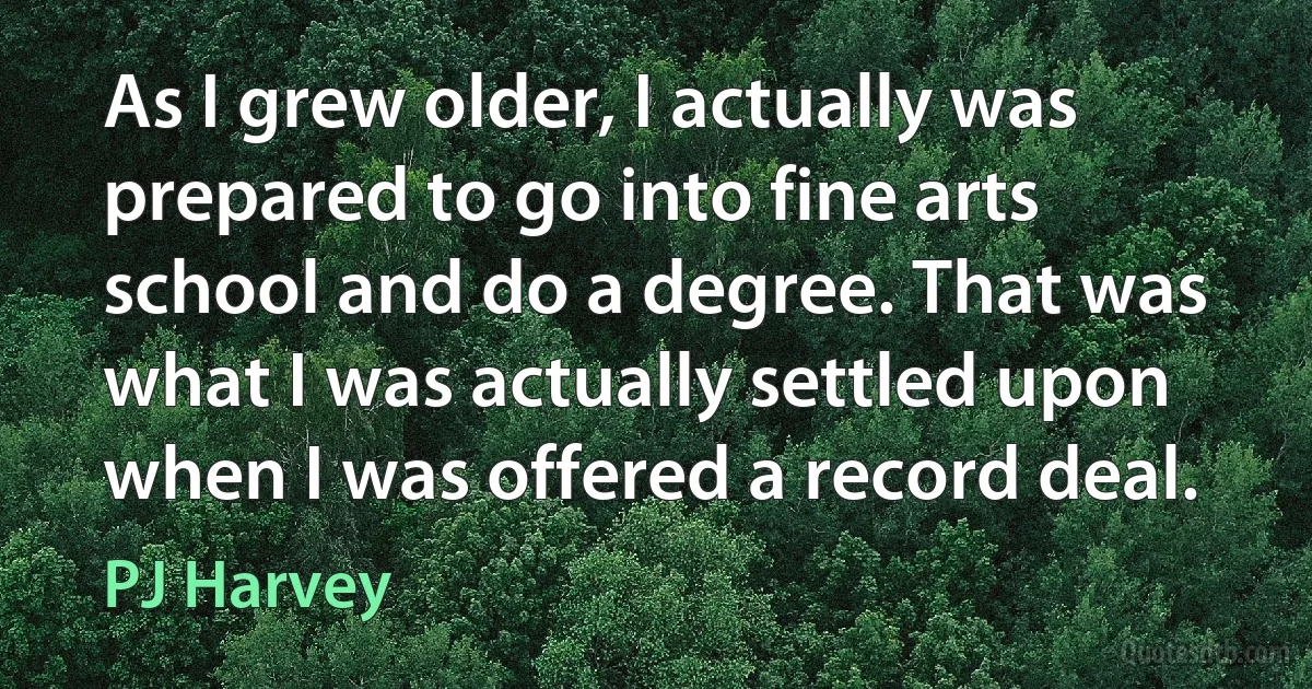 As I grew older, I actually was prepared to go into fine arts school and do a degree. That was what I was actually settled upon when I was offered a record deal. (PJ Harvey)