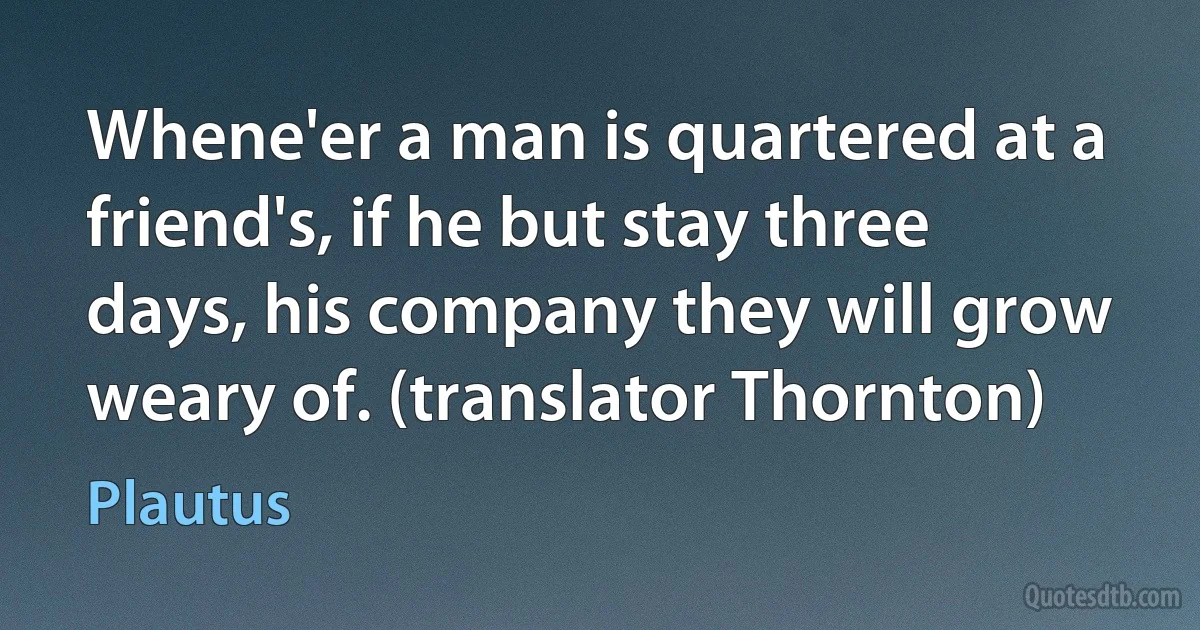 Whene'er a man is quartered at a friend's, if he but stay three days, his company they will grow weary of. (translator Thornton) (Plautus)