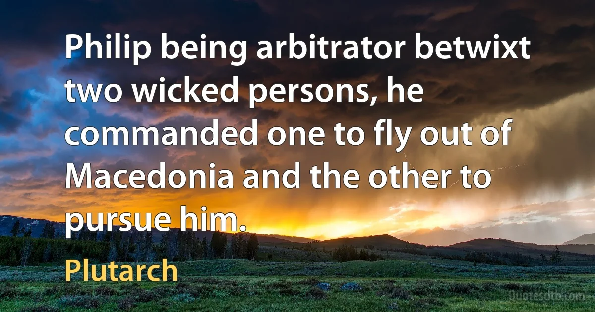 Philip being arbitrator betwixt two wicked persons, he commanded one to fly out of Macedonia and the other to pursue him. (Plutarch)