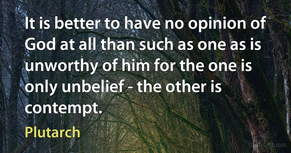 It is better to have no opinion of God at all than such as one as is unworthy of him for the one is only unbelief - the other is contempt. (Plutarch)