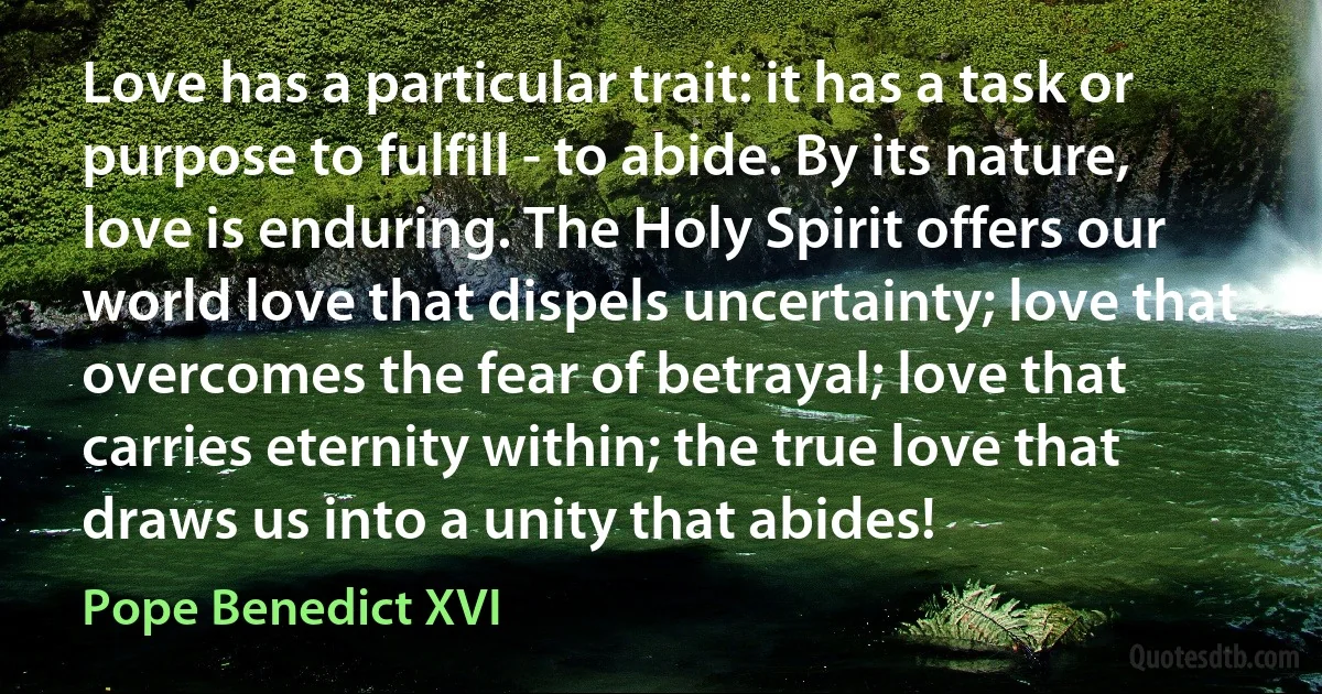 Love has a particular trait: it has a task or purpose to fulfill - to abide. By its nature, love is enduring. The Holy Spirit offers our world love that dispels uncertainty; love that overcomes the fear of betrayal; love that carries eternity within; the true love that draws us into a unity that abides! (Pope Benedict XVI)