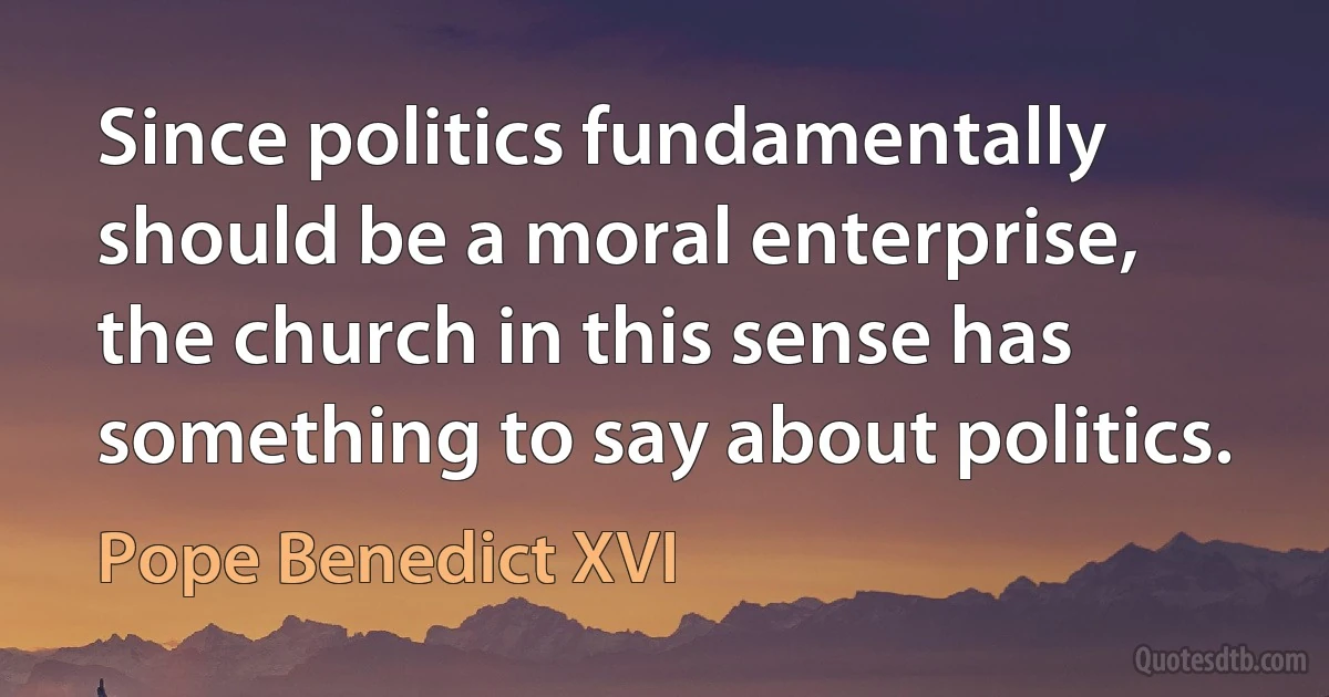 Since politics fundamentally should be a moral enterprise, the church in this sense has something to say about politics. (Pope Benedict XVI)