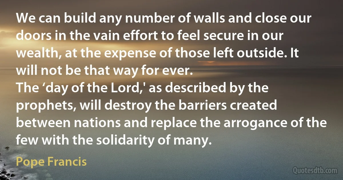 We can build any number of walls and close our doors in the vain effort to feel secure in our wealth, at the expense of those left outside. It will not be that way for ever.
The ‘day of the Lord,' as described by the prophets, will destroy the barriers created between nations and replace the arrogance of the few with the solidarity of many. (Pope Francis)