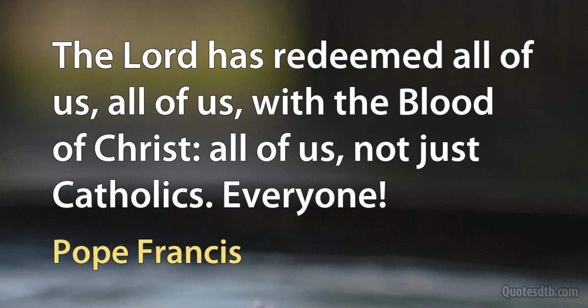 The Lord has redeemed all of us, all of us, with the Blood of Christ: all of us, not just Catholics. Everyone! (Pope Francis)