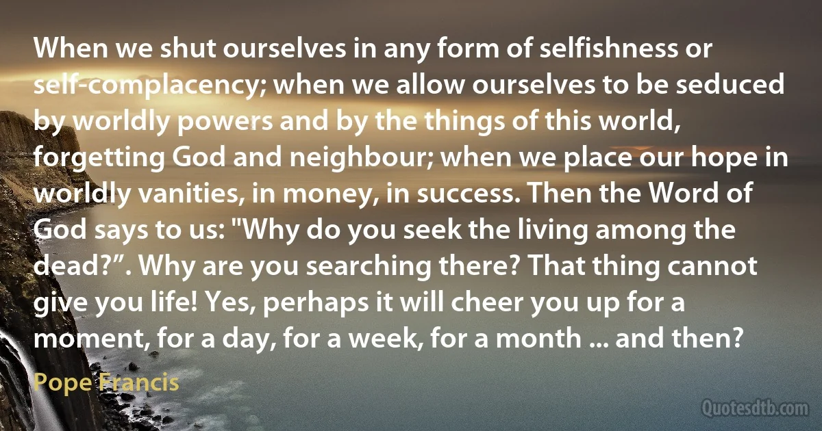 When we shut ourselves in any form of selfishness or self-complacency; when we allow ourselves to be seduced by worldly powers and by the things of this world, forgetting God and neighbour; when we place our hope in worldly vanities, in money, in success. Then the Word of God says to us: "Why do you seek the living among the dead?”. Why are you searching there? That thing cannot give you life! Yes, perhaps it will cheer you up for a moment, for a day, for a week, for a month ... and then? (Pope Francis)