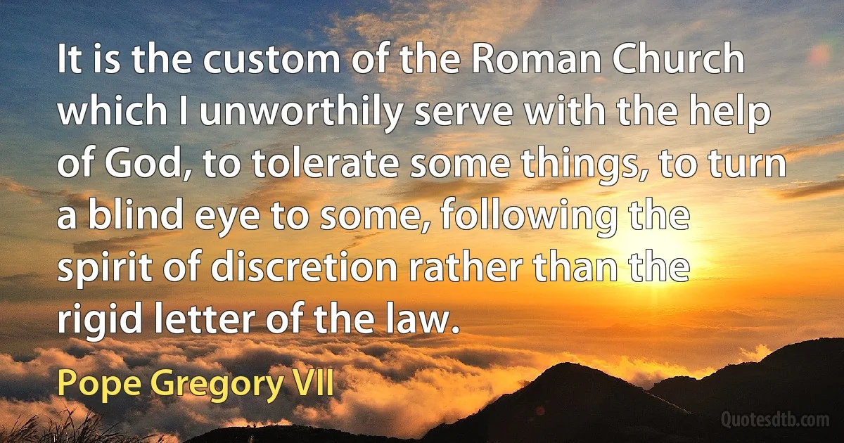 It is the custom of the Roman Church which I unworthily serve with the help of God, to tolerate some things, to turn a blind eye to some, following the spirit of discretion rather than the rigid letter of the law. (Pope Gregory VII)