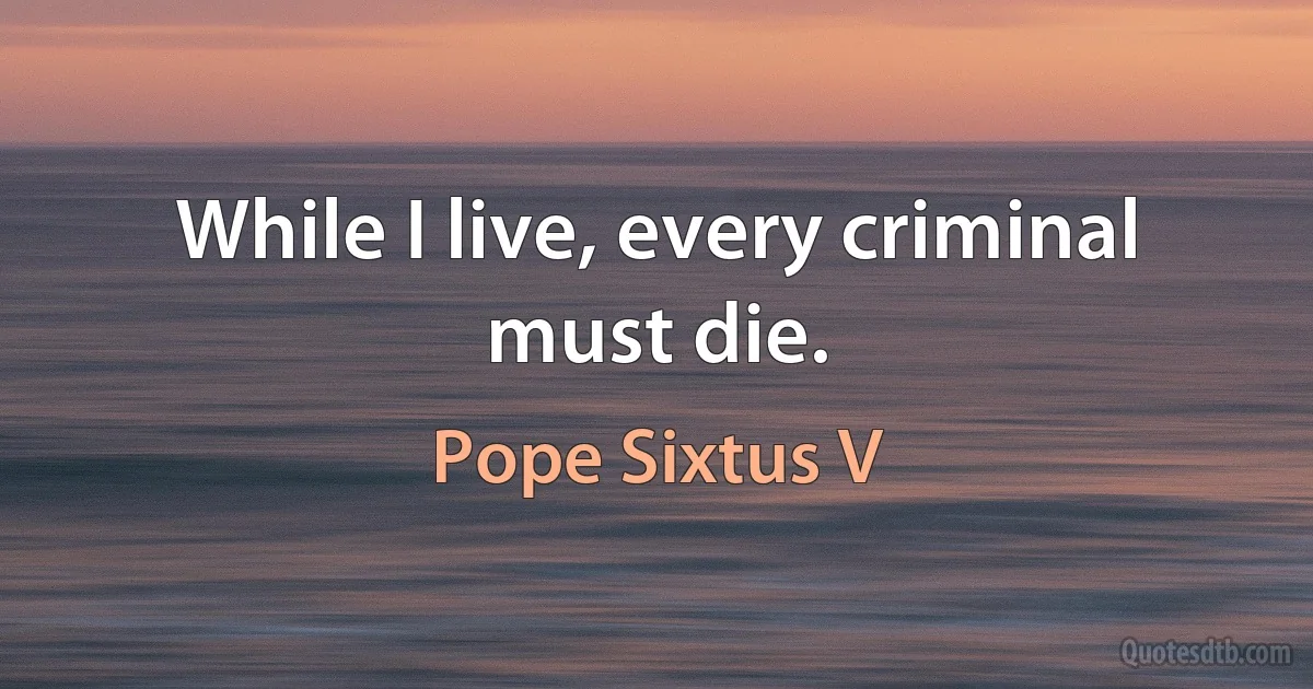 While I live, every criminal must die. (Pope Sixtus V)