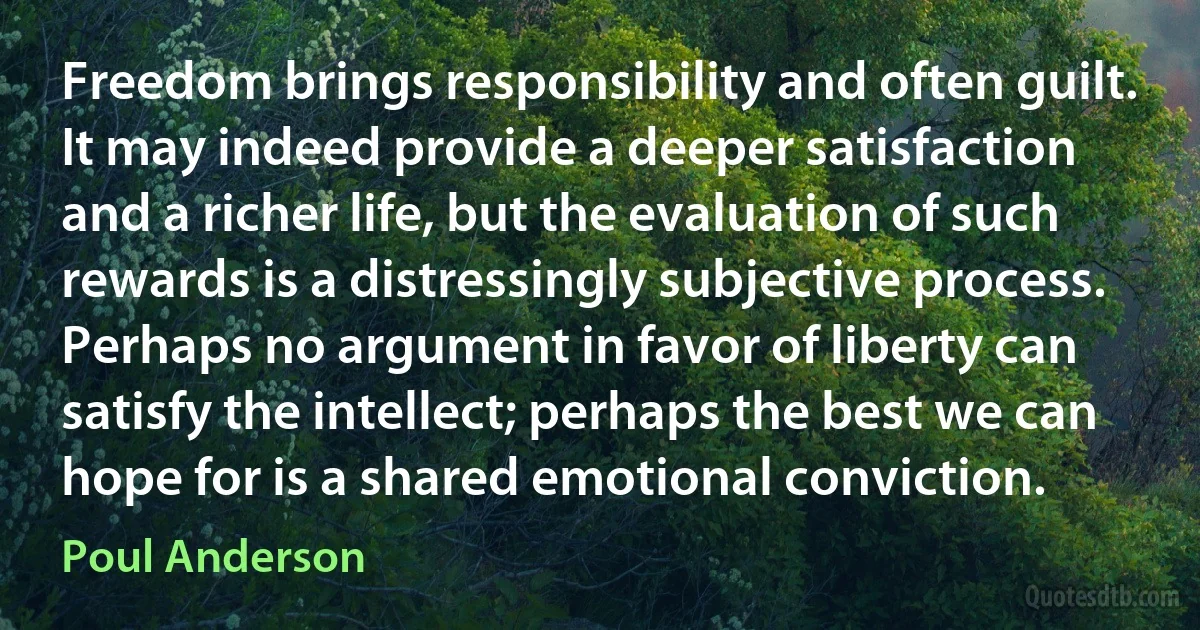 Freedom brings responsibility and often guilt. It may indeed provide a deeper satisfaction and a richer life, but the evaluation of such rewards is a distressingly subjective process. Perhaps no argument in favor of liberty can satisfy the intellect; perhaps the best we can hope for is a shared emotional conviction. (Poul Anderson)