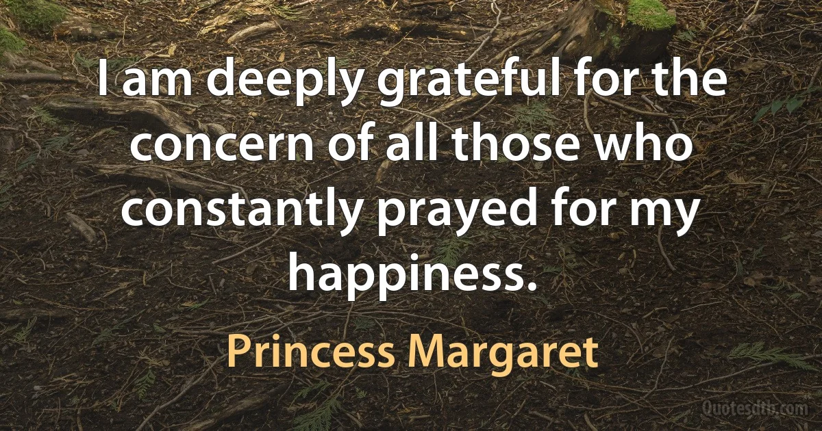 I am deeply grateful for the concern of all those who constantly prayed for my happiness. (Princess Margaret)