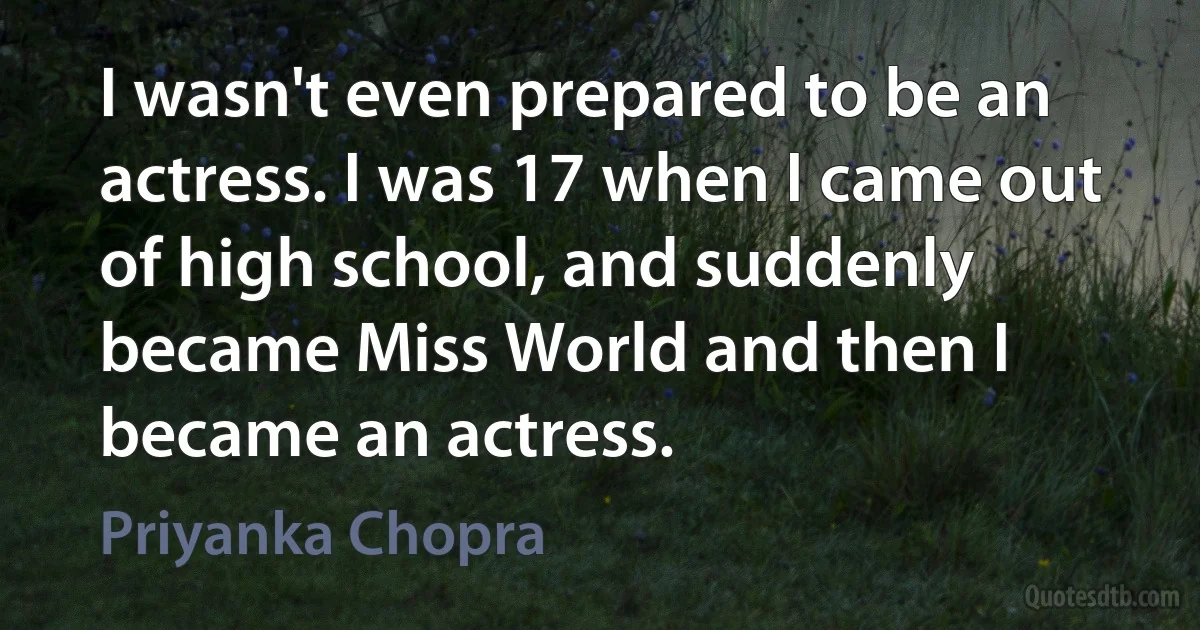 I wasn't even prepared to be an actress. I was 17 when I came out of high school, and suddenly became Miss World and then I became an actress. (Priyanka Chopra)