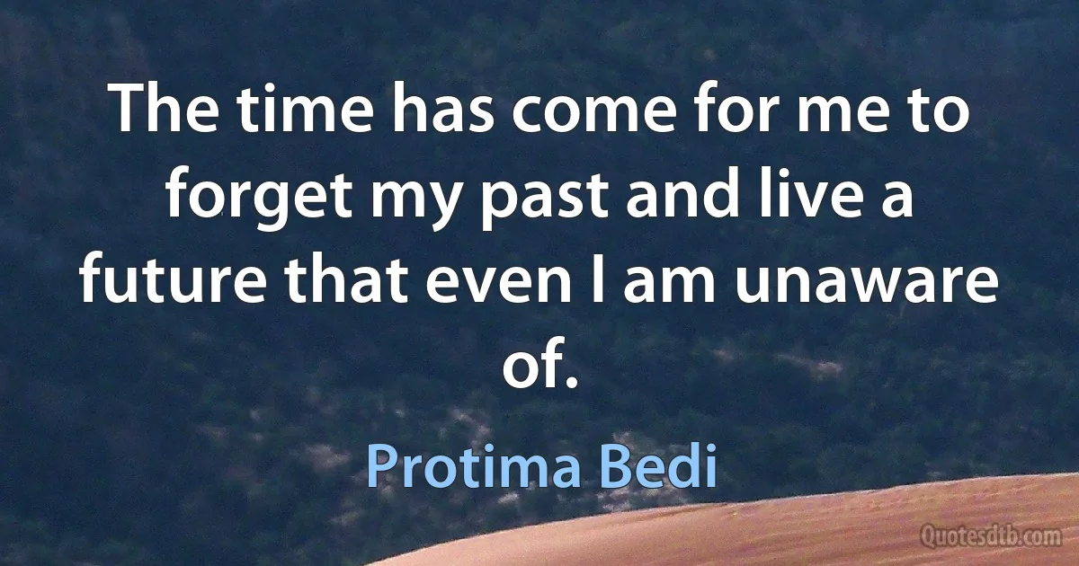 The time has come for me to forget my past and live a future that even I am unaware of. (Protima Bedi)