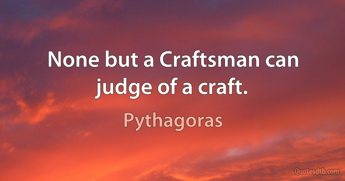 None but a Craftsman can judge of a craft. (Pythagoras)