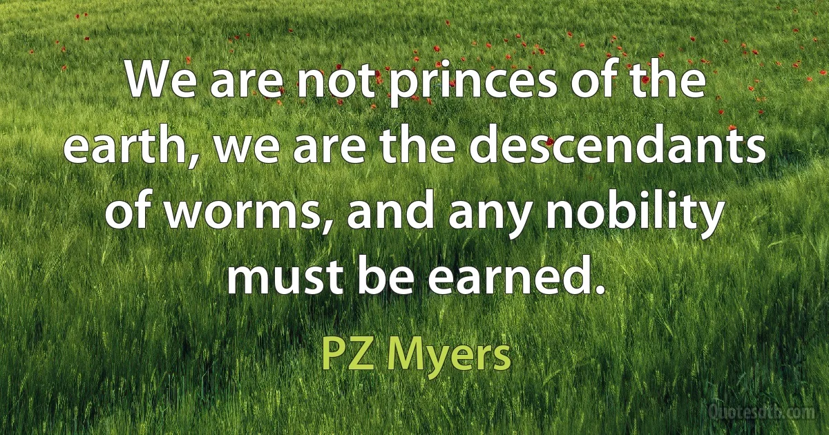 We are not princes of the earth, we are the descendants of worms, and any nobility must be earned. (PZ Myers)