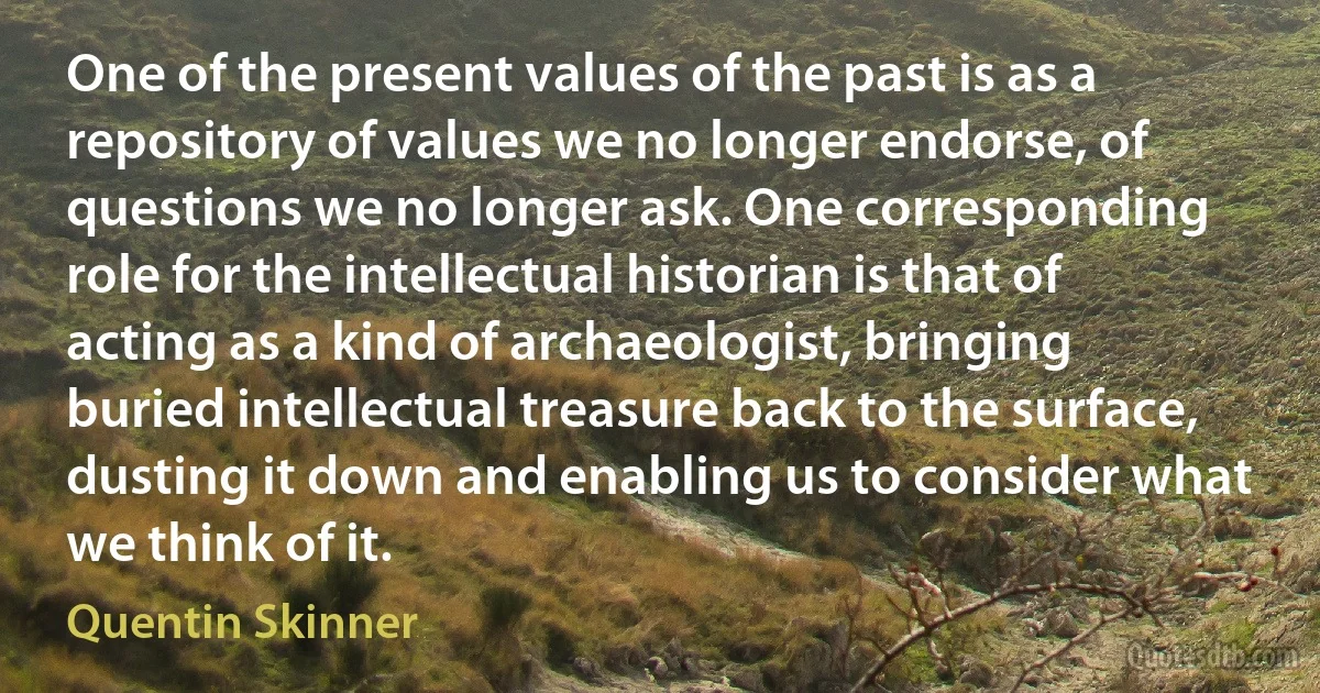 One of the present values of the past is as a repository of values we no longer endorse, of questions we no longer ask. One corresponding role for the intellectual historian is that of acting as a kind of archaeologist, bringing buried intellectual treasure back to the surface, dusting it down and enabling us to consider what we think of it. (Quentin Skinner)